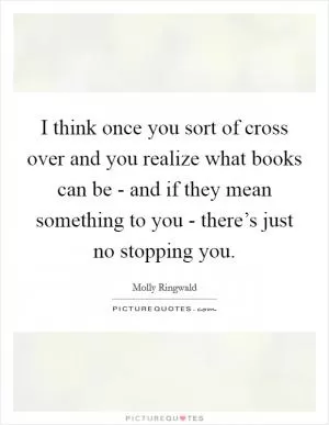 I think once you sort of cross over and you realize what books can be - and if they mean something to you - there’s just no stopping you Picture Quote #1