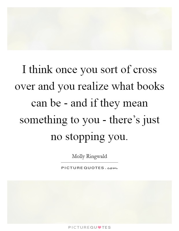 I think once you sort of cross over and you realize what books can be - and if they mean something to you - there's just no stopping you. Picture Quote #1