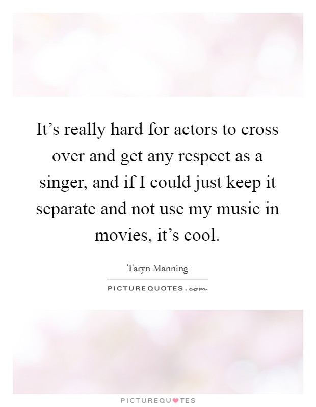 It's really hard for actors to cross over and get any respect as a singer, and if I could just keep it separate and not use my music in movies, it's cool. Picture Quote #1
