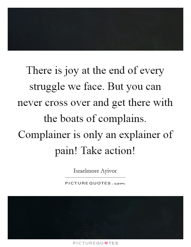 There is joy at the end of every struggle we face. But you can never cross over and get there with the boats of complains. Complainer is only an explainer of pain! Take action! Picture Quote #1