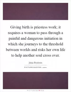 Giving birth is priestess work; it requires a woman to pass through a painful and dangerous initiation in which she journeys to the threshold between worlds and risks her own life to help another soul cross over Picture Quote #1