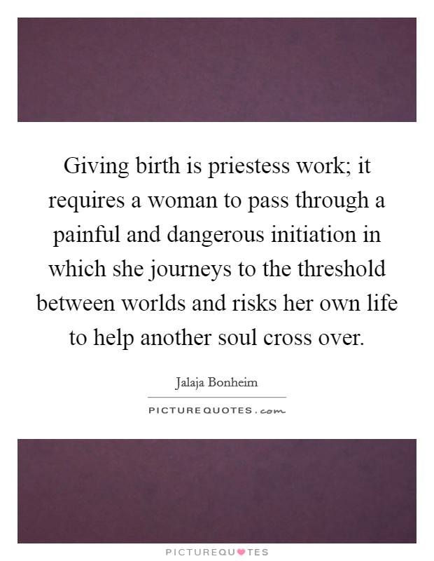 Giving birth is priestess work; it requires a woman to pass through a painful and dangerous initiation in which she journeys to the threshold between worlds and risks her own life to help another soul cross over. Picture Quote #1