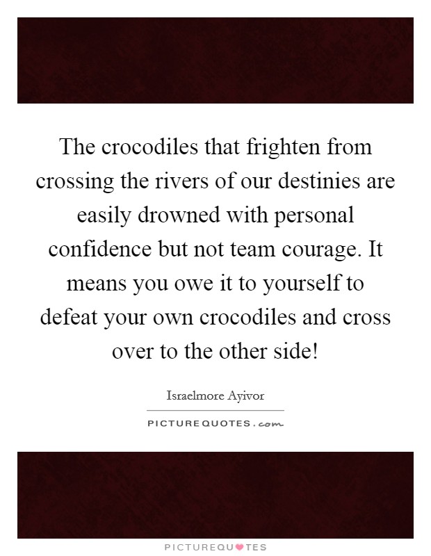 The crocodiles that frighten from crossing the rivers of our destinies are easily drowned with personal confidence but not team courage. It means you owe it to yourself to defeat your own crocodiles and cross over to the other side! Picture Quote #1