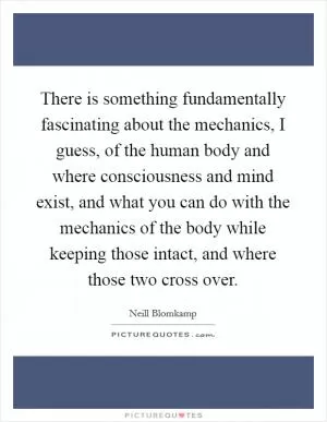 There is something fundamentally fascinating about the mechanics, I guess, of the human body and where consciousness and mind exist, and what you can do with the mechanics of the body while keeping those intact, and where those two cross over Picture Quote #1