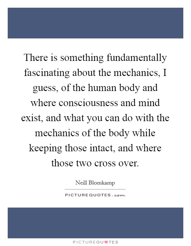 There is something fundamentally fascinating about the mechanics, I guess, of the human body and where consciousness and mind exist, and what you can do with the mechanics of the body while keeping those intact, and where those two cross over. Picture Quote #1