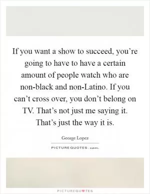 If you want a show to succeed, you’re going to have to have a certain amount of people watch who are non-black and non-Latino. If you can’t cross over, you don’t belong on TV. That’s not just me saying it. That’s just the way it is Picture Quote #1