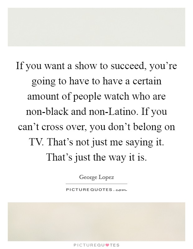 If you want a show to succeed, you're going to have to have a certain amount of people watch who are non-black and non-Latino. If you can't cross over, you don't belong on TV. That's not just me saying it. That's just the way it is. Picture Quote #1