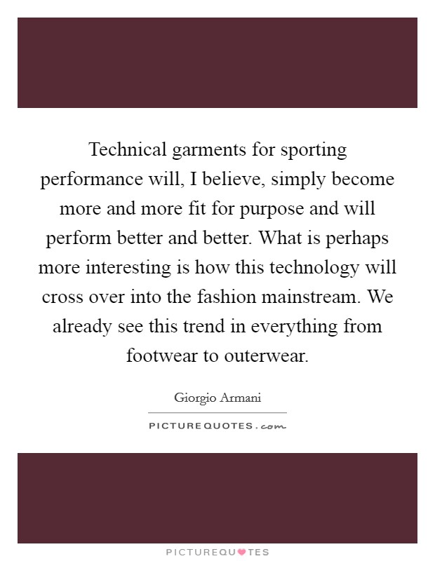 Technical garments for sporting performance will, I believe, simply become more and more fit for purpose and will perform better and better. What is perhaps more interesting is how this technology will cross over into the fashion mainstream. We already see this trend in everything from footwear to outerwear. Picture Quote #1