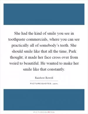 She had the kind of smile you see in toothpaste commercials, where you can see practically all of somebody’s teeth. She should smile like that all the time, Park thought; it made her face cross over from weird to beautiful. He wanted to make her smile like that constantly Picture Quote #1