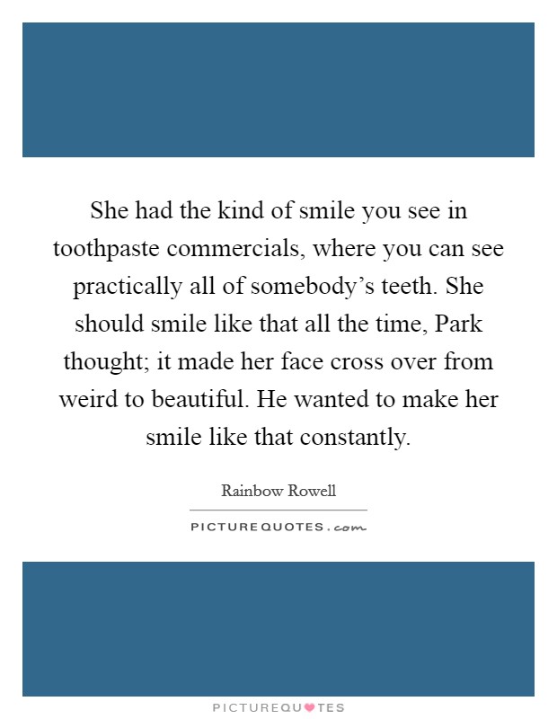 She had the kind of smile you see in toothpaste commercials, where you can see practically all of somebody's teeth. She should smile like that all the time, Park thought; it made her face cross over from weird to beautiful. He wanted to make her smile like that constantly. Picture Quote #1