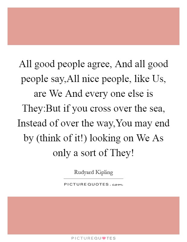 All good people agree, And all good people say,All nice people, like Us, are We And every one else is They:But if you cross over the sea, Instead of over the way,You may end by (think of it!) looking on We As only a sort of They! Picture Quote #1