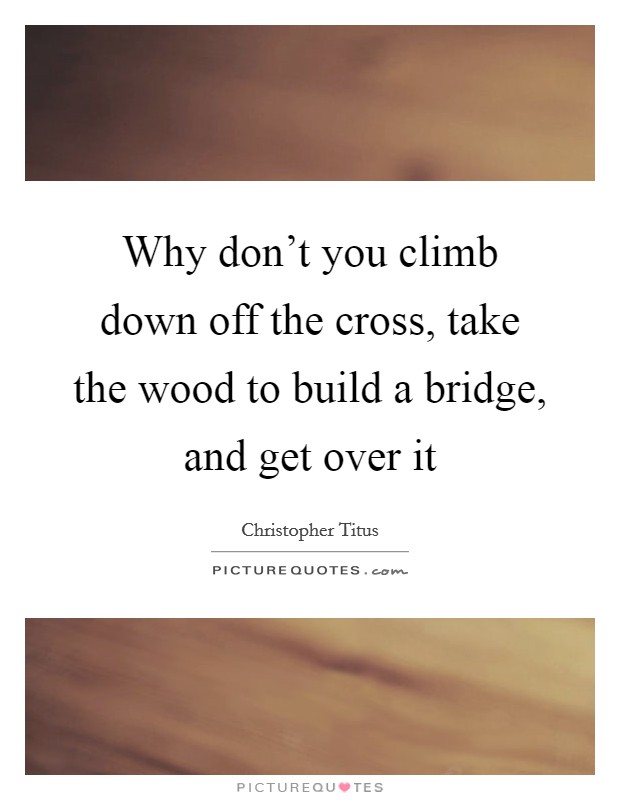 Why don't you climb down off the cross, take the wood to build a bridge, and get over it Picture Quote #1