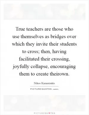 True teachers are those who use themselves as bridges over which they invite their students to cross; then, having facilitated their crossing, joyfully collapse, encouraging them to create theirown Picture Quote #1
