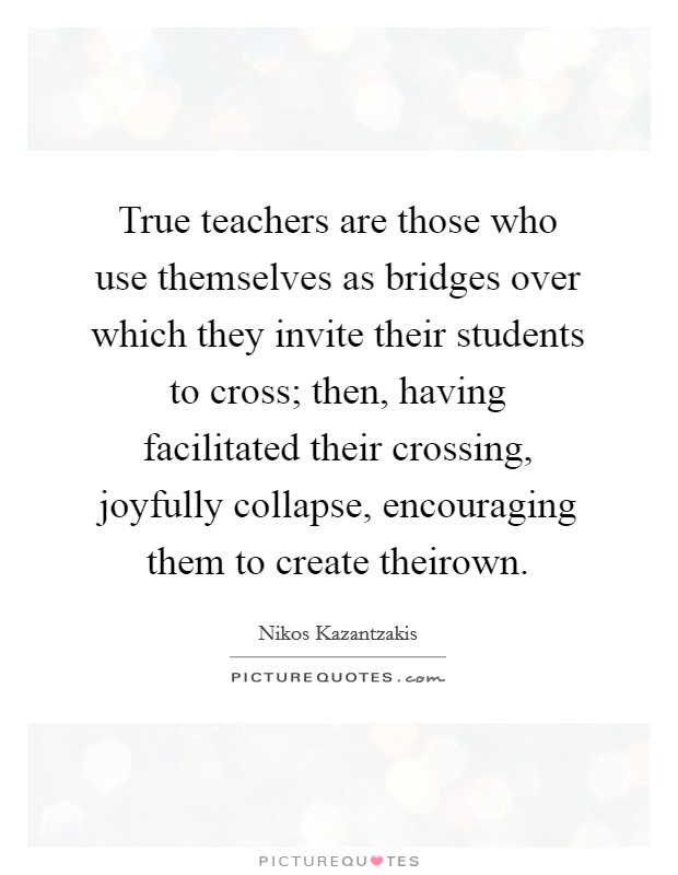 True teachers are those who use themselves as bridges over which they invite their students to cross; then, having facilitated their crossing, joyfully collapse, encouraging them to create theirown. Picture Quote #1