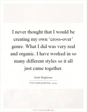 I never thought that I would be creating my own ‘cross-over’ genre. What I did was very real and organic. I have worked in so many different styles so it all just came together Picture Quote #1