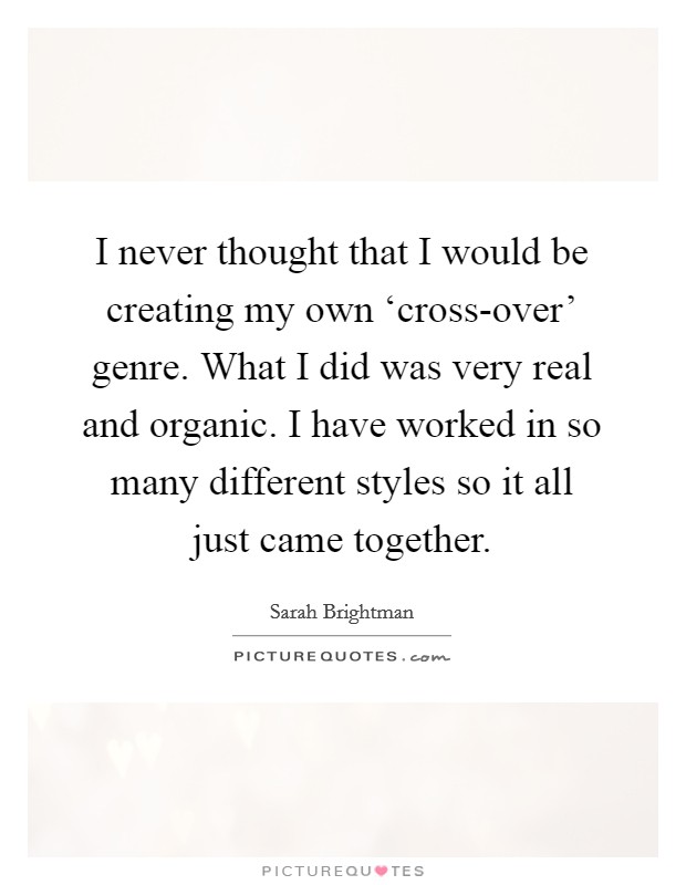 I never thought that I would be creating my own ‘cross-over' genre. What I did was very real and organic. I have worked in so many different styles so it all just came together. Picture Quote #1