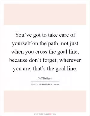 You’ve got to take care of yourself on the path, not just when you cross the goal line, because don’t forget, wherever you are, that’s the goal line Picture Quote #1