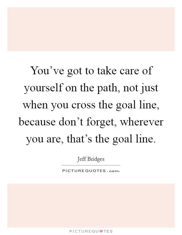 You've got to take care of yourself on the path, not just when you cross the goal line, because don't forget, wherever you are, that's the goal line. Picture Quote #1