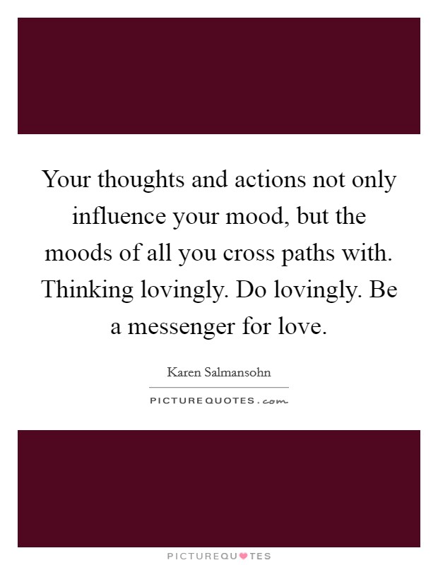 Your thoughts and actions not only influence your mood, but the moods of all you cross paths with. Thinking lovingly. Do lovingly. Be a messenger for love. Picture Quote #1