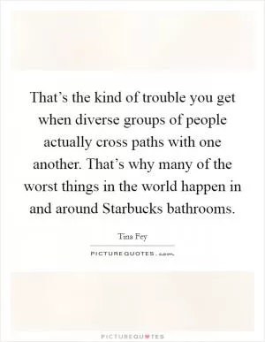 That’s the kind of trouble you get when diverse groups of people actually cross paths with one another. That’s why many of the worst things in the world happen in and around Starbucks bathrooms Picture Quote #1