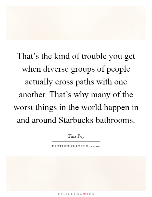 That's the kind of trouble you get when diverse groups of people actually cross paths with one another. That's why many of the worst things in the world happen in and around Starbucks bathrooms. Picture Quote #1