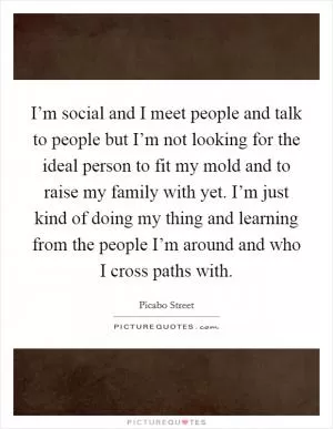 I’m social and I meet people and talk to people but I’m not looking for the ideal person to fit my mold and to raise my family with yet. I’m just kind of doing my thing and learning from the people I’m around and who I cross paths with Picture Quote #1