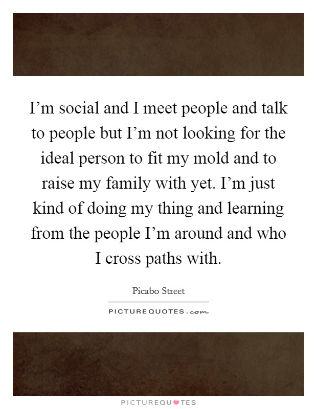 I'm social and I meet people and talk to people but I'm not looking for the ideal person to fit my mold and to raise my family with yet. I'm just kind of doing my thing and learning from the people I'm around and who I cross paths with. Picture Quote #1