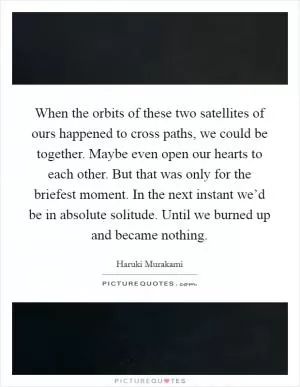 When the orbits of these two satellites of ours happened to cross paths, we could be together. Maybe even open our hearts to each other. But that was only for the briefest moment. In the next instant we’d be in absolute solitude. Until we burned up and became nothing Picture Quote #1