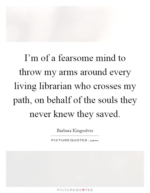 I'm of a fearsome mind to throw my arms around every living librarian who crosses my path, on behalf of the souls they never knew they saved. Picture Quote #1