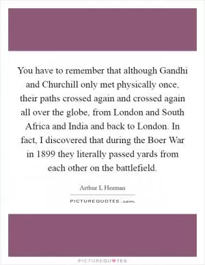 You have to remember that although Gandhi and Churchill only met physically once, their paths crossed again and crossed again all over the globe, from London and South Africa and India and back to London. In fact, I discovered that during the Boer War in 1899 they literally passed yards from each other on the battlefield Picture Quote #1