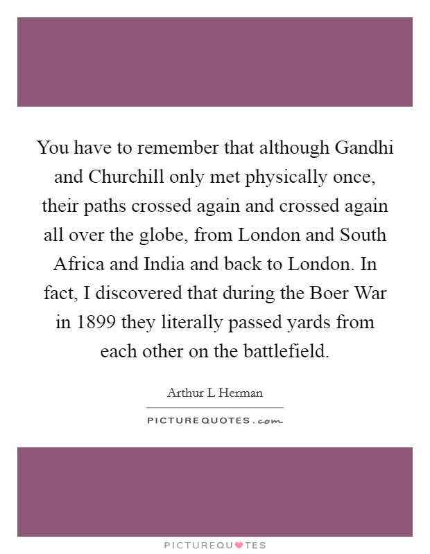 You have to remember that although Gandhi and Churchill only met physically once, their paths crossed again and crossed again all over the globe, from London and South Africa and India and back to London. In fact, I discovered that during the Boer War in 1899 they literally passed yards from each other on the battlefield. Picture Quote #1