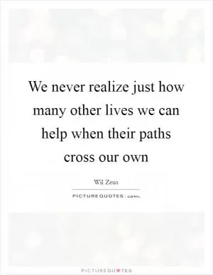 We never realize just how many other lives we can help when their paths cross our own Picture Quote #1