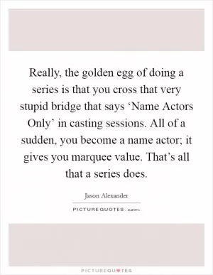 Really, the golden egg of doing a series is that you cross that very stupid bridge that says ‘Name Actors Only’ in casting sessions. All of a sudden, you become a name actor; it gives you marquee value. That’s all that a series does Picture Quote #1