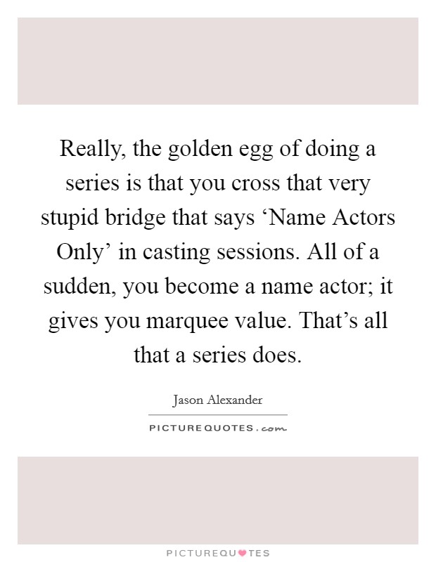 Really, the golden egg of doing a series is that you cross that very stupid bridge that says ‘Name Actors Only' in casting sessions. All of a sudden, you become a name actor; it gives you marquee value. That's all that a series does. Picture Quote #1