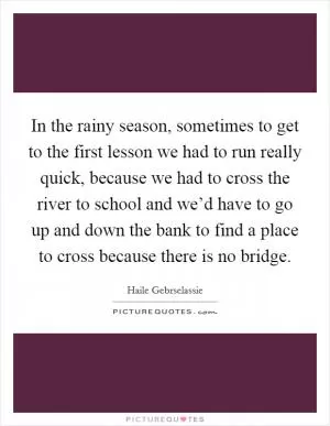 In the rainy season, sometimes to get to the first lesson we had to run really quick, because we had to cross the river to school and we’d have to go up and down the bank to find a place to cross because there is no bridge Picture Quote #1