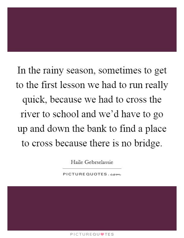 In the rainy season, sometimes to get to the first lesson we had to run really quick, because we had to cross the river to school and we'd have to go up and down the bank to find a place to cross because there is no bridge. Picture Quote #1