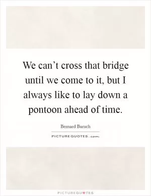 We can’t cross that bridge until we come to it, but I always like to lay down a pontoon ahead of time Picture Quote #1