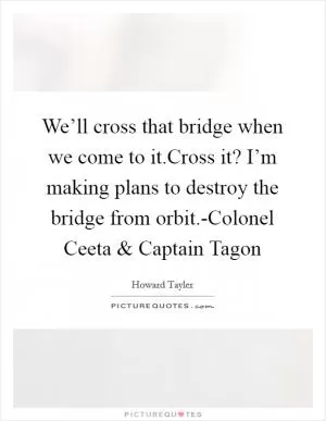 We’ll cross that bridge when we come to it.Cross it? I’m making plans to destroy the bridge from orbit.-Colonel Ceeta and Captain Tagon Picture Quote #1