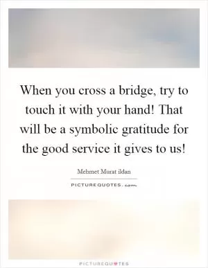 When you cross a bridge, try to touch it with your hand! That will be a symbolic gratitude for the good service it gives to us! Picture Quote #1