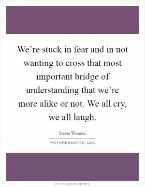 We’re stuck in fear and in not wanting to cross that most important bridge of understanding that we’re more alike or not. We all cry, we all laugh Picture Quote #1