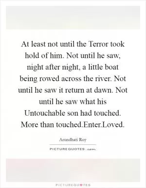 At least not until the Terror took hold of him. Not until he saw, night after night, a little boat being rowed across the river. Not until he saw it return at dawn. Not until he saw what his Untouchable son had touched. More than touched.Enter.Loved Picture Quote #1