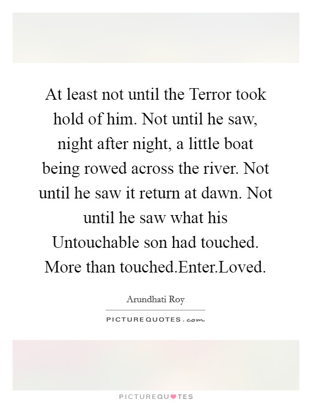 At least not until the Terror took hold of him. Not until he saw, night after night, a little boat being rowed across the river. Not until he saw it return at dawn. Not until he saw what his Untouchable son had touched. More than touched.Enter.Loved. Picture Quote #1