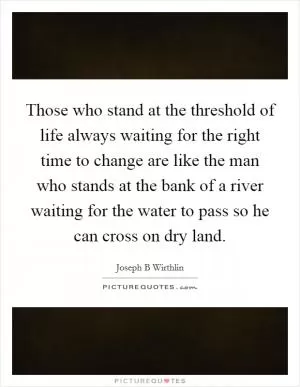 Those who stand at the threshold of life always waiting for the right time to change are like the man who stands at the bank of a river waiting for the water to pass so he can cross on dry land Picture Quote #1