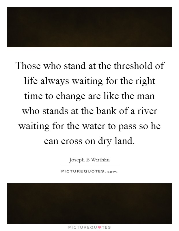 Those who stand at the threshold of life always waiting for the right time to change are like the man who stands at the bank of a river waiting for the water to pass so he can cross on dry land. Picture Quote #1