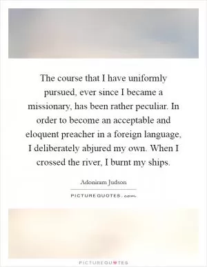The course that I have uniformly pursued, ever since I became a missionary, has been rather peculiar. In order to become an acceptable and eloquent preacher in a foreign language, I deliberately abjured my own. When I crossed the river, I burnt my ships Picture Quote #1