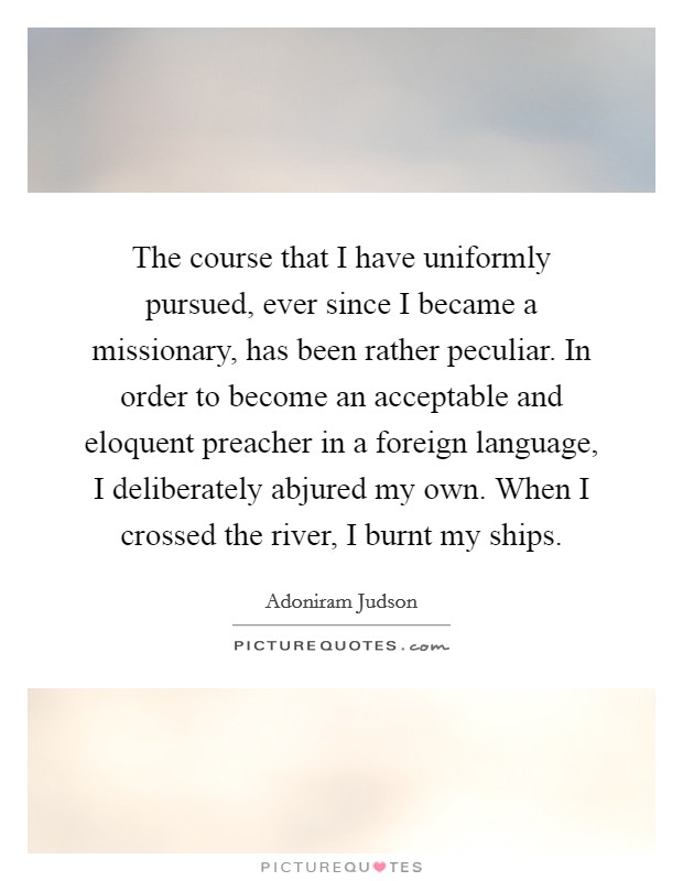 The course that I have uniformly pursued, ever since I became a missionary, has been rather peculiar. In order to become an acceptable and eloquent preacher in a foreign language, I deliberately abjured my own. When I crossed the river, I burnt my ships. Picture Quote #1