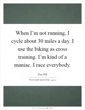 When I’m not running, I cycle about 30 miles a day. I use the biking as cross training. I’m kind of a maniac. I race everybody Picture Quote #1