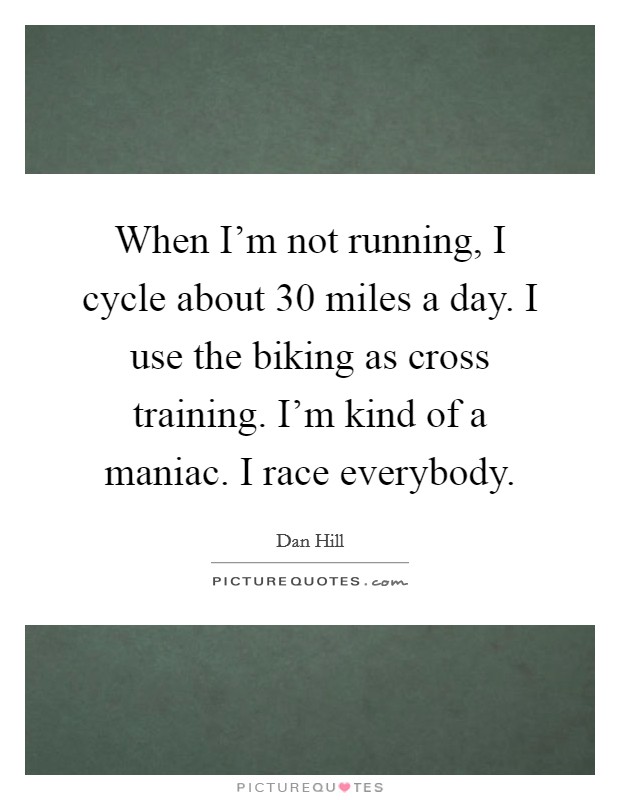 When I'm not running, I cycle about 30 miles a day. I use the biking as cross training. I'm kind of a maniac. I race everybody. Picture Quote #1