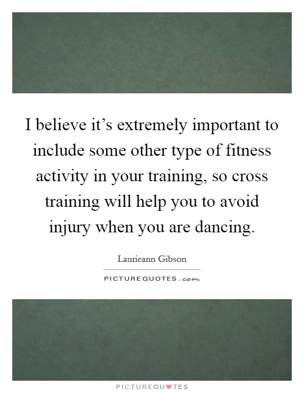 I believe it's extremely important to include some other type of fitness activity in your training, so cross training will help you to avoid injury when you are dancing. Picture Quote #1