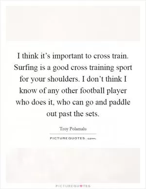 I think it’s important to cross train. Surfing is a good cross training sport for your shoulders. I don’t think I know of any other football player who does it, who can go and paddle out past the sets Picture Quote #1